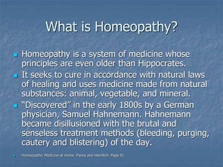 What is Homeopathy?
 Homeopathy is a system of medicine whose
principles are even older than Hippocrates.
 It seeks to cure in accordance with natural laws
of healing and uses medicine made from natural
substances: animal, vegetable, and mineral.
 “Discovered” in the early 1800s by a German
physician, Samuel Hahnemann. Hahnemann
became disillusioned with the brutal and
senseless treatment methods (bleeding, purging,
cautery and blistering) of the day.
 Homeopathic Medicine at Home. Panos and Heimlich. Page 9)
 