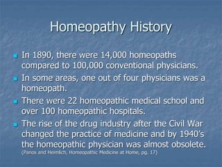 Homeopathy History
 In 1890, there were 14,000 homeopaths
compared to 100,000 conventional physicians.
 In some areas, one out of four physicians was a
homeopath.
 There were 22 homeopathic medical school and
over 100 homeopathic hospitals.
 The rise of the drug industry after the Civil War
changed the practice of medicine and by 1940’s
the homeopathic physician was almost obsolete.
(Panos and Heimlich, Homeopathic Medicine at Home, pg. 17)
 