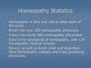 Homeopathy Statistics
 Homeopathy is alive and well in other parts of
the world.
 Britain has over 200 homeopathic physicians.
 France has nearly 800 homeopathic physicians.
 India is the stronghold of homeopathy, with 124
homeopathic medical schools.
 Mexico, as well as Brazil, Chile and Argentina
have homeopathic colleges and many practicing
physicians.
 