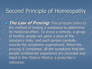 Second Principle of Homeopathy
 The Law of Proving: This principle refers to
the method of testing a substance to determine
its medicinal effect. To prove a remedy, a group
of healthy people are given a dose of the
substance daily, and each person carefully
records the symptoms experienced. When the
proving is completed, all the symptoms that the
people consistently experience are recorded and
listed in the Materia Medica, a prescriber’s
reference.
 