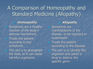 A Comparison of Homeopathy and
Standard Medicine (Allopathy)
 Homeopathy
 Symptoms are a healthy
reaction of the body’s
defense mechanism.
 Treats the patient
according to the
symptoms.
 The aim is to strengthen
the body so it can resist
harmful organisms.
 Allopathy
 Symptoms are
manifestations of the
disease, to be opposed or
suppressed.
 Treats the patient
according to the disease.
 The aim is to identify the
organism and select a
drug to destroy the
specific germ.
 