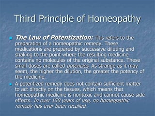 Third Principle of Homeopathy
 The Law of Potentization: This refers to the
preparation of a homeopathic remedy. These
medications are prepared by successive diluting and
shaking to the point where the resulting medicine
contains no molecules of the original substance. These
small doses are called potencies. As strange as it may
seem, the higher the dilution, the greater the potency of
the medicine.
 A potentized remedy does not contain sufficient matter
to act directly on the tissues, which means that
homeopathic medicine is nontoxic and cannot cause side
effects. In over 150 years of use, no homeopathic
remedy has ever been recalled.
 
