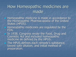 How Homeopathic medicines are
made
 Homeopathic medicine is made in accordance to
the Homeopathic Pharmacopoeia of the United
States (HPUS).
 Homeopathic medicines are regulated by the
FDA.
 In 1938, Congress wrote the Food, Drug and
Cosmetic Act and included homeopathic
medicine as defined by the HPUS.
 The HPUS defines each remedy’s substance,
lowest safe dilution, and initial method of
preparation.
 