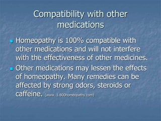Compatibility with other
medications
 Homeopathy is 100% compatible with
other medications and will not interfere
with the effectiveness of other medicines.
 Other medications may lessen the effects
of homeopathy. Many remedies can be
affected by strong odors, steroids or
caffeine. (www. 1-800homeopathy.com)
 