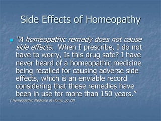 Side Effects of Homeopathy
 “A homeopathic remedy does not cause
side effects. When I prescribe, I do not
have to worry, Is this drug safe? I have
never heard of a homeopathic medicine
being recalled for causing adverse side
effects, which is an enviable record
considering that these remedies have
been in use for more than 150 years.”
( Homeopathic Medicine at Home, pg 29)
 