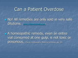 Can a Patient Overdose
 No! All remedies are only sold in very safe
dilutions. (www.1-800homeopathy.com)
 A homeopathic remedy, even an entire
vial consumed at one gulp, is not toxic or
poisonous. (Panos, Homeopathic Medicine at Home, pg. 43)
 