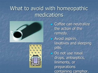 What to avoid with homeopathic
medications
 Coffee can neutralize
the action of the
remedy.
 Avoid aspirin,
laxatives and sleeping
pills.
 Do not use nasal
drops, antiseptics,
liniments, or
preparations
containing camphor.
 