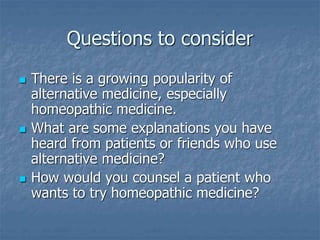 Questions to consider
 There is a growing popularity of
alternative medicine, especially
homeopathic medicine.
 What are some explanations you have
heard from patients or friends who use
alternative medicine?
 How would you counsel a patient who
wants to try homeopathic medicine?
 