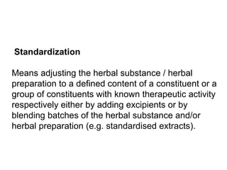 Standardization
Means adjusting the herbal substance / herbal
preparation to a defined content of a constituent or a
group of constituents with known therapeutic activity
respectively either by adding excipients or by
blending batches of the herbal substance and/or
herbal preparation (e.g. standardised extracts).
 