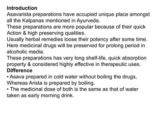 Introduction
Asavarista preparations have accupied unique place amongst
all the Kalpanas mentioned in Ayurveda.
These preparations are more popular because of their quick
Action & high preserving qualities.
Usually herbal remedies loose their potency after some time.
Here medicinal drugs will be preserved for prolong period in
alcoholic media.
These preparations has very long shelf-life, quick absorption
property & considered highly effective in therapeutic uses.
Difference
• Asava prepared in cold water without boiling the drugs,
Whereas Arista is prepared by boiling.
• The medicinal dose of both is the same as that of water
taken as early morning drink.
 