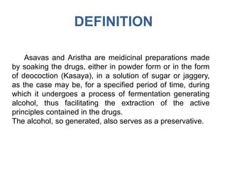 DEFINITION
Asavas and Aristha are meidicinal preparations made
by soaking the drugs, either in powder form or in the form
of deocoction (Kasaya), in a solution of sugar or jaggery,
as the case may be, for a specified period of time, during
which it undergoes a process of fermentation generating
alcohol, thus facilitating the extraction of the active
principles contained in the drugs.
The alcohol, so generated, also serves as a preservative.
 