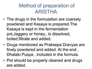Method of preparation of
ARISTHA
• The drugs in the formulation are coarsely
powdered and Kasaya is prepared.The
Kasaya is kept in the fermentation
pot,Jaggery or honey,, is dissolved,
boiled,filtrate and added.
• Drugs mentioned as Praksepa Dravyas are
finely powdered and added. At the end ,
Dhataki Puspa , included in the formula.
• Pot should be properly cleaned and drugs
are added.
 