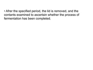 • Afrer the specified period, the lid is removed, and the
contants examined to ascertain whether the process of
fermentation has been completed.
 
