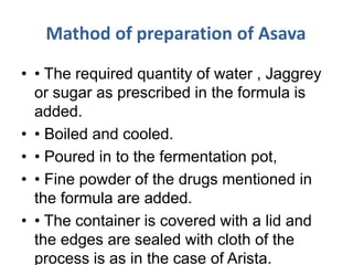 Mathod of preparation of Asava
• • The required quantity of water , Jaggrey
or sugar as prescribed in the formula is
added.
• • Boiled and cooled.
• • Poured in to the fermentation pot,
• • Fine powder of the drugs mentioned in
the formula are added.
• • The container is covered with a lid and
the edges are sealed with cloth of the
process is as in the case of Arista.
 
