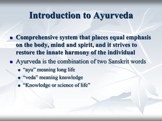 Introduction to Ayurveda
 Comprehensive system that places equal emphasis
on the body, mind and spirit, and it strives to
restore the innate harmony of the individual
 Ayurveda is the combination of two Sanskrit words
 “ayu” meaning long life
 “veda” meaning knowledge
 “Knowledge or science of life”
 