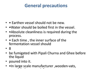 General precautions
• • Earthen vessel should not be new.
• •Water should be boiled first in the vessel.
• •Absolute cleanliness is required during the
process.
• • Each time , the inner surface of the
fermentation vessel should
• 8
• be fumigated with Pipali Churna and Ghee before
the liquid
• poured into it.
• •In large scale manufacturer ,wooden-vats,
 