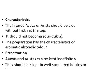 • Characteristics
• The filtered Asava or Arista should be clear
without froth at the top.
• It should not become sour(Cukra).
• The preparation has the characteristics of
aromatic alcoholic odour.
• Preservation
• Asavas and Aristas can be kept indefinitely.
• They should be kept in well-stoppered bottles or
 