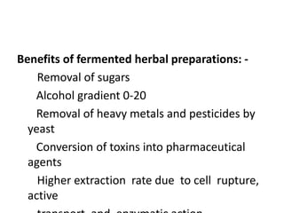 Benefits of fermented herbal preparations: -
Removal of sugars
Alcohol gradient 0-20
Removal of heavy metals and pesticides by
yeast
Conversion of toxins into pharmaceutical
agents
Higher extraction rate due to cell rupture,
active
 