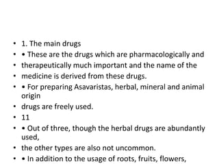 • 1. The main drugs
• • These are the drugs which are pharmacologically and
• therapeutically much important and the name of the
• medicine is derived from these drugs.
• • For preparing Asavaristas, herbal, mineral and animal
origin
• drugs are freely used.
• 11
• • Out of three, though the herbal drugs are abundantly
used,
• the other types are also not uncommon.
• • In addition to the usage of roots, fruits, flowers,
 