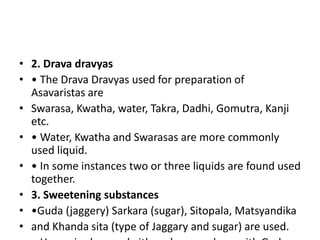 • 2. Drava dravyas
• • The Drava Dravyas used for preparation of
Asavaristas are
• Swarasa, Kwatha, water, Takra, Dadhi, Gomutra, Kanji
etc.
• • Water, Kwatha and Swarasas are more commonly
used liquid.
• • In some instances two or three liquids are found used
together.
• 3. Sweetening substances
• •Guda (jaggery) Sarkara (sugar), Sitopala, Matsyandika
• and Khanda sita (type of Jaggary and sugar) are used.
 
