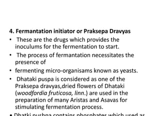 4. Fermantation initiator or Praksepa Dravyas
• These are the drugs which provides the
inoculums for the fermentation to start.
• The process of fermantation necessitates the
presence of
• fermenting micro-organisams known as yeasts.
• Dhataki puspa is considered as one of the
Praksepa dravyas,dried flowers of Dhataki
(woodfordia fruticosa, linn.) are used in the
preparation of many Aristas and Asavas for
stimulating fermentation process.
 