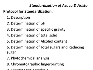 Standardization of Asava & Arista
Protocol for Standardization:
1. Description
2. Determination of pH
3. Determination of specific gravity
4. Determination of total solid
5. Determination of Alcohol content
6. Determination of Total sugars and Reducing
sugar
7. Phytochemical analysis
8. Chromatographic fingerprinting
 