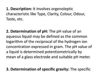 1. Description: It involves orgenoleptic
characteristic like Type, Clarity, Colour, Odour,
Taste, etc.
2. Determination of pH: The pH value of an
aqueous liquid may be defined as the common
logarithm of the reciprocal of the hydrogen ion
concentration expressed in gram. The pH value of
a liquid is determined potentiometrically by
mean of a glass electrode and suitable pH meter.
3. Determination of specific gravity: The specific
 