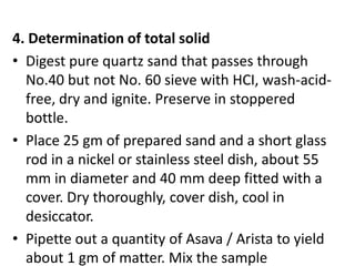 4. Determination of total solid
• Digest pure quartz sand that passes through
No.40 but not No. 60 sieve with HCI, wash-acid-
free, dry and ignite. Preserve in stoppered
bottle.
• Place 25 gm of prepared sand and a short glass
rod in a nickel or stainless steel dish, about 55
mm in diameter and 40 mm deep fitted with a
cover. Dry thoroughly, cover dish, cool in
desiccator.
• Pipette out a quantity of Asava / Arista to yield
about 1 gm of matter. Mix the sample
 