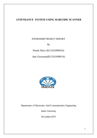 1
ATTENDANCE SYSTEM USING BARCODE SCANNER
INTERNSHIP PROJECT REPORT
By
Prachi Dave (IU1241090010)
Ami Goswami(IU1241090014)
Department of Electronics And Communication Engineering
Indus University
November,2015
 