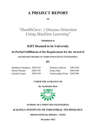 A PROJECT REPORT
on
“HealthCure: 7 Disease Detection
Using Machine Learning”
Submitted to
KIIT Deemed to be University
In Partial Fulfillment of the Requirement for the Award of
BACHELOR’S DEGREE IN COMPUTER SCIENCE ENGINEERING
BY
Shubham Chaudhary 20051033
Shefali Mandal 20051756
Lakshmi Gupta 20051938
Deeksha Lakhotia 20051896
Sreeja Saha 20051040
Vanshvardhan Punia 20051048
UNDER THE GUIDANCE OF
Dr. Suchismita Rout
SCHOOL OF COMPUTER ENGINEERING
KALINGA INSTITUTE OF INDUSTRIAL TECHNOLOGY
BHUBANESWAR, ODISHA - 751024
December 2023
 