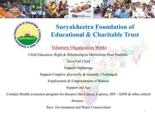 Suryakheetra Foundation of 
Educational & Charitable Trust 
Voluntary Organization Works 
Child Education, Right & Scholarship to Meritorious Poor Students. 
Save Girl Child 
Support Orphanage 
Support Cripples/ physically & mentally Challenged 
Employment & Empowerment of Woman 
Support old Age 
Conduct Health awareness program for diseases like Cancer, Leprosy, HIV / AIDS & other critical 
diseases 
Save Environment and Water Conservation 
1 
 