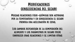 Modificaciones
consecuencias del secado
Muchas reacciones fisio-químicas son activadas
por la temperatura y en consecuencia el secado
provoca una aceleración de estas.
Los cambios dependerán de la composición del
alimento y los parámetros de secado puede
favorecer unas reacciones y se limitan otras
 