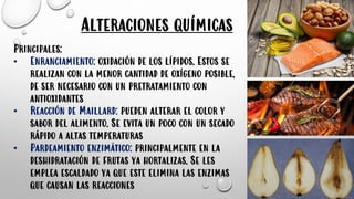 Alteraciones químicas
Principales:
• Enranciamiento: oxidación de los lípidos. Estos se
realizan con la menor cantidad de oxígeno posible,
de ser necesario con un pretratamiento con
antioxidantes
• Reacción de Maillard: pueden alterar el color y
sabor del alimento. Se evita un poco con un secado
rápido a altas temperaturas
• Pardeamiento enzimático: principalmente en la
deshidratación de frutas ya hortalizas. Se les
emplea escaldado ya que este elimina las enzimas
que causan las reacciones
 