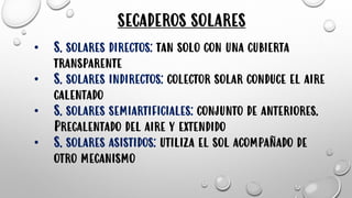 • S. solares directos: tan solo con una cubierta
transparente
• S. solares indirectos: colector solar conduce el aire
calentado
• S. solares semiartificiales: conjunto de anteriores.
Precalentado del aire y extendido
• S. solares asistidos: utiliza el sol acompañado de
otro mecanismo
SECADEROS SOLARES
 