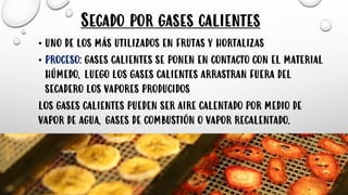 Secado por gases calientes
• UNO DE LOS MÁS UTILIZADOS EN FRUTAS Y HORTALIZAS
• PROCESO: GASES CALIENTES SE PONEN EN CONTACTO CON EL MATERIAL
HÚMEDO, LUEGO LOS GASES CALIENTES ARRASTRAN FUERA DEL
SECADERO LOS VAPORES PRODUCIDOS
LOS GASES CALIENTES PUEDEN SER AIRE CALENTADO POR MEDIO DE
VAPOR DE AGUA, GASES DE COMBUSTIÓN O VAPOR RECALENTADO.
 