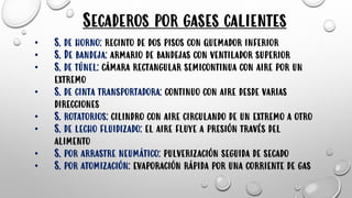 Secaderos por gases calientes
• S. de horno: recinto de dos pisos con quemador inferior
• S. De bandeja: armario de bandejas con ventilador superior
• S. de túnel: cámara rectangular semicontinua con aire por un
extremo
• S. de cinta transportadora: continuo con aire desde varias
direcciones
• S. rotatorios: cilindro con aire circulando de un extremo a otro
• S. de lecho fluidizado: el aire fluye a presión través del
alimento
• S. por arrastre neumático: pulverización seguida de secado
• S. por atomización: evaporación rápida por una corriente de gas
 