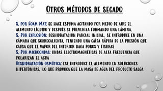 Otros métodos de secado
S. por Foam Mat: se hace espuma agitando por medio de aire el
alimento líquido y después se pulveriza formando una lámina.
S. Por explosión: deshidratación parcial inicial, se introduce en una
cámara que sobrecalienta, teniendo una caída rápida de la presión que
causa que el vapor del interior haga poros y fisuras
S. Por microondas: ondas electromagnéticas de alta frecuencia que
polarizan el agua
Deshidratación osmótica: ese introduce el alimento en soluciones
hipertónicas, lo que provoca que la masa de agua del producto salga
 