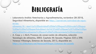 Bibliografía
- Laboratorio Análisis Veterinarios y Agroalimentarios, noviembre 28-2018,
Seguridad Alimentaria, disponible en: https://convet.net/actividad-de-agua-
en-los-
alimentos/#:~:text=La%20actividad%20de%20agua%20(Aw,de%20agua
%20en%20su%20superficie.&text=As%C3%AD%20pues%2C%20se%20pu
ede%20definir,alimentos%20para%20el%20crecimiento%20microbiano.
- A. Casp y J. Abril, Procesos de conservación de alimentos, colección
Tecnología de alimentos, 2003. Capítulo XII: Secado. Páginas 325 a 398.
- Vanessa Villaengm, Sistemas de Secado, 2013, disponible en:
https://es.slideshare.net/VanessaVillngm/sistemas-de-secado
 
