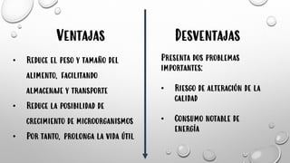 Ventajas
• Reduce el peso y tamaño del
alimento, facilitando
almacenaje y transporte
• Reduce la posibilidad de
crecimiento de microorganismos
• Por tanto, prolonga la vida útil
Desventajas
Presenta dos problemas
importantes:
• Riesgo de alteración de la
calidad
• Consumo notable de
energía
 