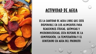 ACTIVIDAD DE AGUA
ES LA CANTIDAD DE AGUA LIBRE QUE ESTÁ
DISPONIBLE EN LOS ALIMENTOS PARA
REACCIONES FÍSICAS, QUÍMICAS Y
MICROBIOLÓGICAS. ESTA DEPENDE DE LA
COMPOSICIÓN, LA TEMPERATURA Y EL
CONTENIDO EN AGUA DEL PRODUCTO
 