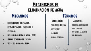 Mecanismos de
eliminación de agua
TérmicosMecánicos
• Centrifugado, filtración,
ultrafiltración, escurrido y
prensado
• No eliminan toda el agua (60%)
• Menor consumo de energía
• No se elimina agua pura
Ebullición Arrastre
• por medio de una
superficie
caliente
• Menos costosa
• Energía aportada por
aire caliente
• No afecta la calidad
del producto
 