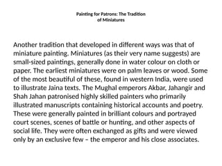 Painting for Patrons: The Tradition
of Miniatures
Another tradition that developed in different ways was that of
miniature painting. Miniatures (as their very name suggests) are
small-sized paintings, generally done in water colour on cloth or
paper. The earliest miniatures were on palm leaves or wood. Some
of the most beautiful of these, found in western India, were used
to illustrate Jaina texts. The Mughal emperors Akbar, Jahangir and
Shah Jahan patronised highly skilled painters who primarily
illustrated manuscripts containing historical accounts and poetry.
These were generally painted in brilliant colours and portrayed
court scenes, scenes of battle or hunting, and other aspects of
social life. They were often exchanged as gifts and were viewed
only by an exclusive few – the emperor and his close associates.
 