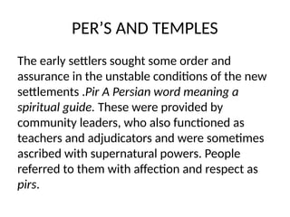 PER’S AND TEMPLES
The early settlers sought some order and
assurance in the unstable conditions of the new
settlements .Pir A Persian word meaning a
spiritual guide. These were provided by
community leaders, who also functioned as
teachers and adjudicators and were sometimes
ascribed with supernatural powers. People
referred to them with affection and respect as
pirs.
 
