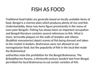 FISH AS FOOD
Traditional food habits are generally based on locally available items of
food. Bengal is a riverine plain which produces plenty of rice and fish.
Understandably, these two items figure prominently in the menu of
even poor Bengalis. Fishing has always been an important occupation
and Bengali literature contains several references to fish. What is
more, terracotta plaques on the walls of temples and viharas
(Buddhist monasteries) depict scenes of fish being dressed and taken
to the market in baskets. Brahmanas were not allowed to eat
nonvegetarian food, but the popularity of fish in the local diet made
the Brahmanical
authorities relax this prohibition for the Bengal Brahmanas. The
Brihaddharma Purana, a thirteenth-century Sanskrit text from Bengal,
permitted the local Brahmanas to eat certain varieties of fish.
 