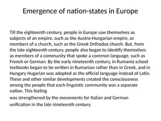 Emergence of nation-states in Europe
Till the eighteenth century, people in Europe saw themselves as
subjects of an empire, such as the Austro-Hungarian empire, or
members of a church, such as the Greek Orthodox church. But, from
the late eighteenth century, people also began to identify themselves
as members of a community that spoke a common language, such as
French or German. By the early nineteenth century, in Rumania school
textbooks began to be written in Rumanian rather than in Greek, and in
Hungary Hugarian was adopted as the official language instead of Latin.
These and other similar developments created the consciousness
among the people that each linguistic community was a separate
nation. This feeling
was strengthened by the movements for Italian and German
unification in the late nineteenth century.
 