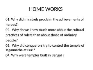 HOME WORKS
01. Why did minstrels proclaim the achievements of
heroes?
02. Why do we know much more about the cultural
practices of rulers than about those of ordinary
people?
03. Why did conquerors try to control the temple of
Jagannatha at Puri?
04. Why were temples built in Bengal ?
 