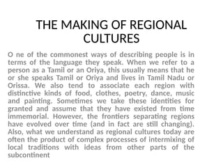 THE MAKING OF REGIONAL
CULTURES
O ne of the commonest ways of describing people is in
terms of the language they speak. When we refer to a
person as a Tamil or an Oriya, this usually means that he
or she speaks Tamil or Oriya and lives in Tamil Nadu or
Orissa. We also tend to associate each region with
distinctive kinds of food, clothes, poetry, dance, music
and painting. Sometimes we take these identities for
granted and assume that they have existed from time
immemorial. However, the frontiers separating regions
have evolved over time (and in fact are still changing).
Also, what we understand as regional cultures today are
often the product of complex processes of intermixing of
local traditions with ideas from other parts of the
subcontinent
 