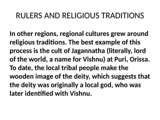 RULERS AND RELIGIOUS TRADITIONS
In other regions, regional cultures grew around
religious traditions. The best example of this
process is the cult of Jagannatha (literally, lord
of the world, a name for Vishnu) at Puri, Orissa.
To date, the local tribal people make the
wooden image of the deity, which suggests that
the deity was originally a local god, who was
later identified with Vishnu.
 
