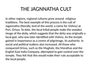 THE JAGNNATHA CULT
In other regions, regional cultures grew around religious
traditions. The best example of this process is the cult of
Jagannatha (literally, lord of the world, a name for Vishnu) at
Puri, Orissa. To date, the local tribal people make the wooden
image of the deity, which suggests that the deity was originally a
local god, who was later identified with Vishnu. As the temple
gained in importance as a centre of pilgrimage, its authority in
social and political matters also increased. All those who
conquered Orissa, such as the Mughals, the Marathas and the
English East India Company, attempted to gain control over the
temple. They felt that this would make their rule acceptable to
the local people.
 