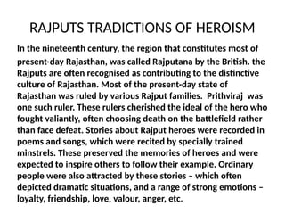 RAJPUTS TRADICTIONS OF HEROISM
In the nineteenth century, the region that constitutes most of
present-day Rajasthan, was called Rajputana by the British. the
Rajputs are often recognised as contributing to the distinctive
culture of Rajasthan. Most of the present-day state of
Rajasthan was ruled by various Rajput families. Prithviraj was
one such ruler. These rulers cherished the ideal of the hero who
fought valiantly, often choosing death on the battlefield rather
than face defeat. Stories about Rajput heroes were recorded in
poems and songs, which were recited by specially trained
minstrels. These preserved the memories of heroes and were
expected to inspire others to follow their example. Ordinary
people were also attracted by these stories – which often
depicted dramatic situations, and a range of strong emotions –
loyalty, friendship, love, valour, anger, etc.
 